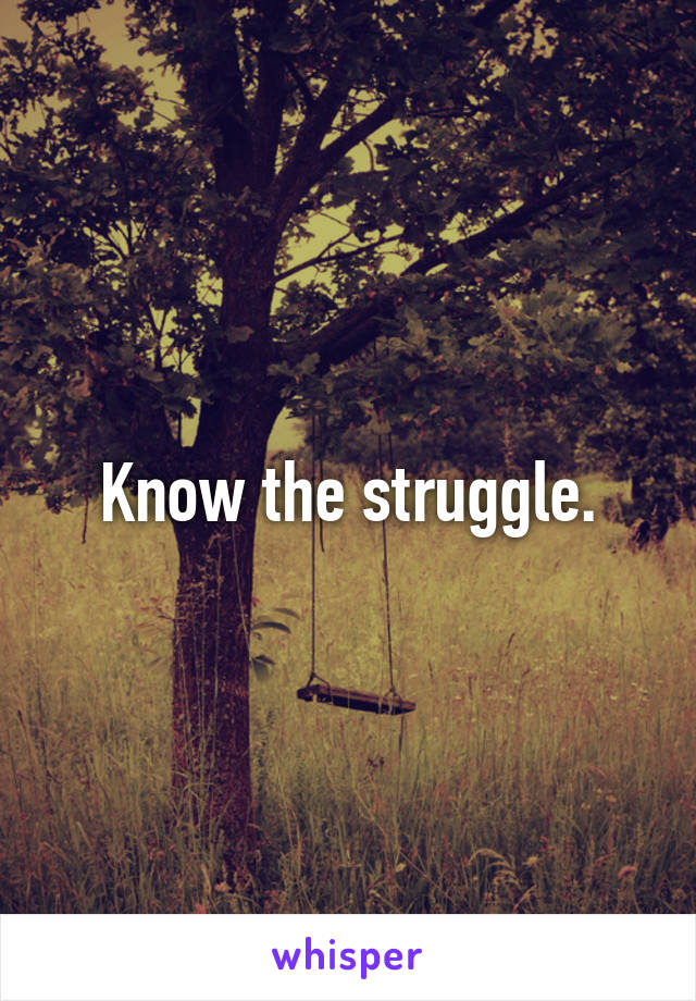 Know the struggle.