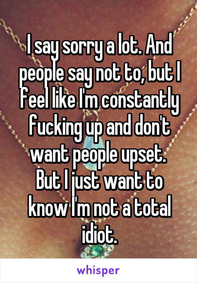 I say sorry a lot. And people say not to, but I feel like I'm constantly fucking up and don't want people upset. 
But I just want to know I'm not a total idiot.