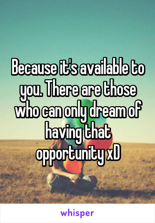 Because it's available to you. There are those who can only dream of having that opportunity xD