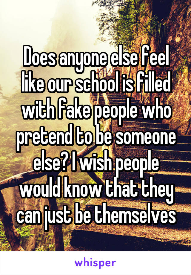 Does anyone else feel like our school is filled with fake people who pretend to be someone else? I wish people would know that they can just be themselves