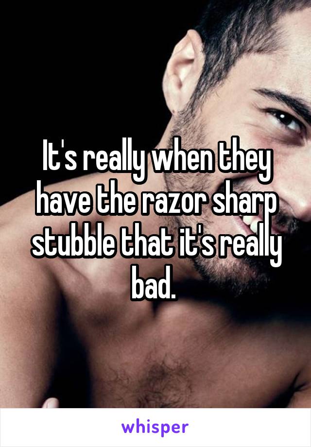 It's really when they have the razor sharp stubble that it's really bad. 