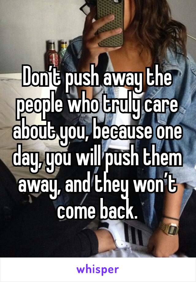 Don’t push away the people who truly care about you, because one day, you will push them away, and they won’t come back.