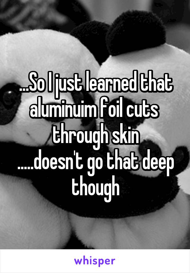 ...So I just learned that aluminuim foil cuts  through skin
.....doesn't go that deep though