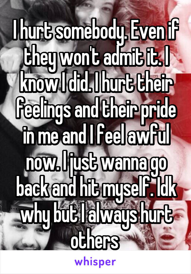 I hurt somebody. Even if they won't admit it. I know I did. I hurt their feelings and their pride in me and I feel awful now. I just wanna go back and hit myself. Idk why but I always hurt others 