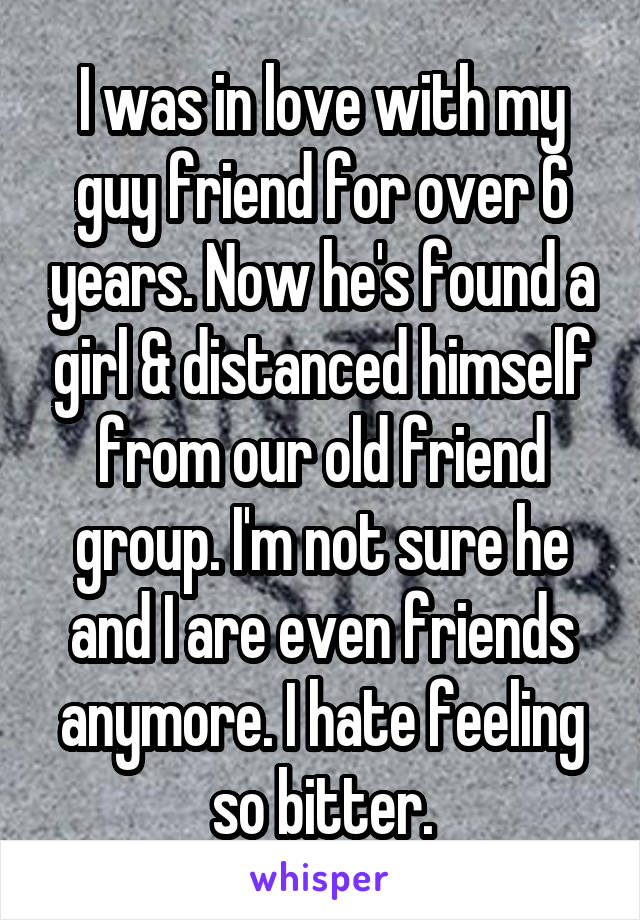 I was in love with my guy friend for over 6 years. Now he's found a girl & distanced himself from our old friend group. I'm not sure he and I are even friends anymore. I hate feeling so bitter.