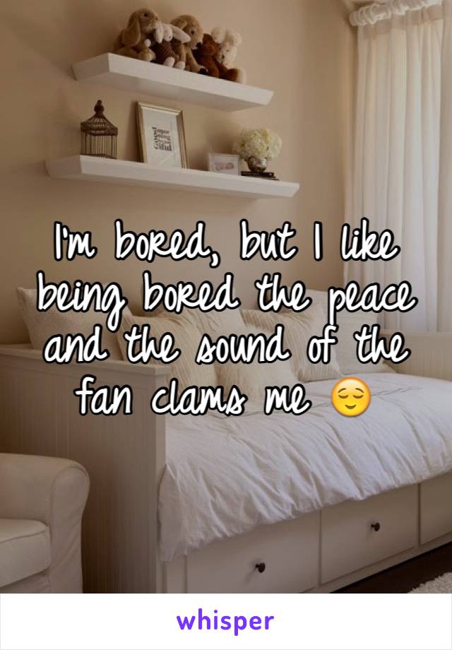 I'm bored, but I like being bored the peace and the sound of the fan clams me 😌