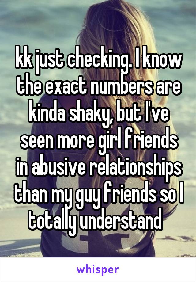 kk just checking. I know the exact numbers are kinda shaky, but I've seen more girl friends in abusive relationships than my guy friends so I totally understand  