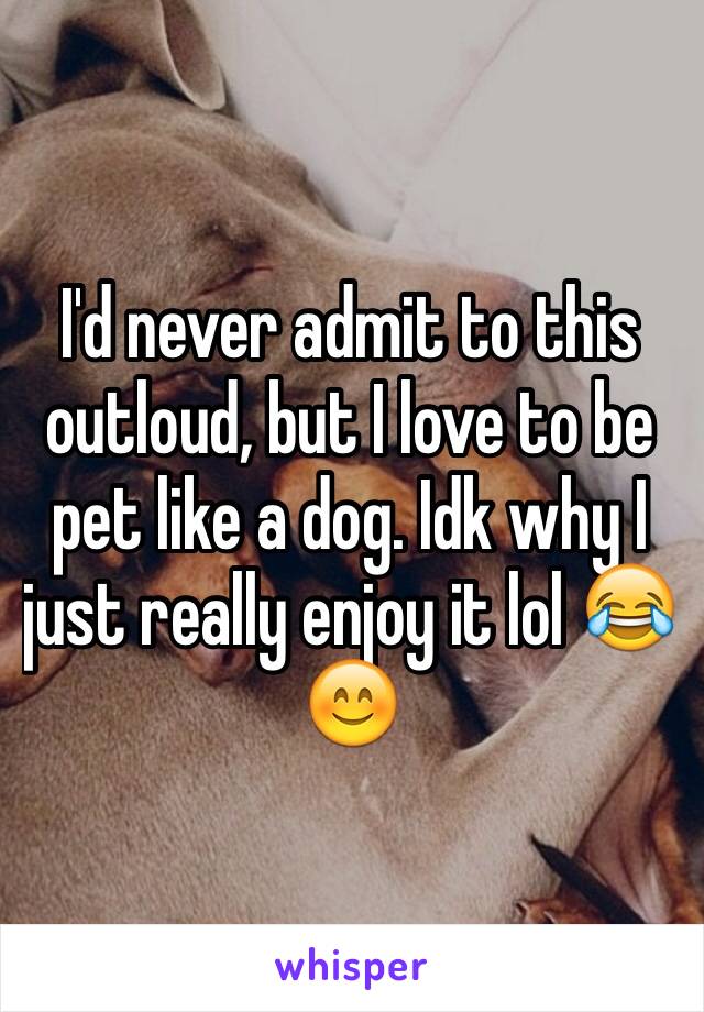 I'd never admit to this outloud, but I love to be pet like a dog. Idk why I just really enjoy it lol 😂😊