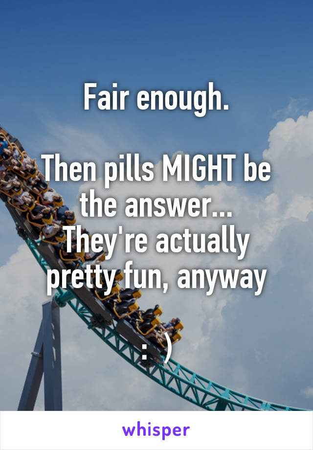 Fair enough.

Then pills MIGHT be the answer...
They're actually pretty fun, anyway

:  )