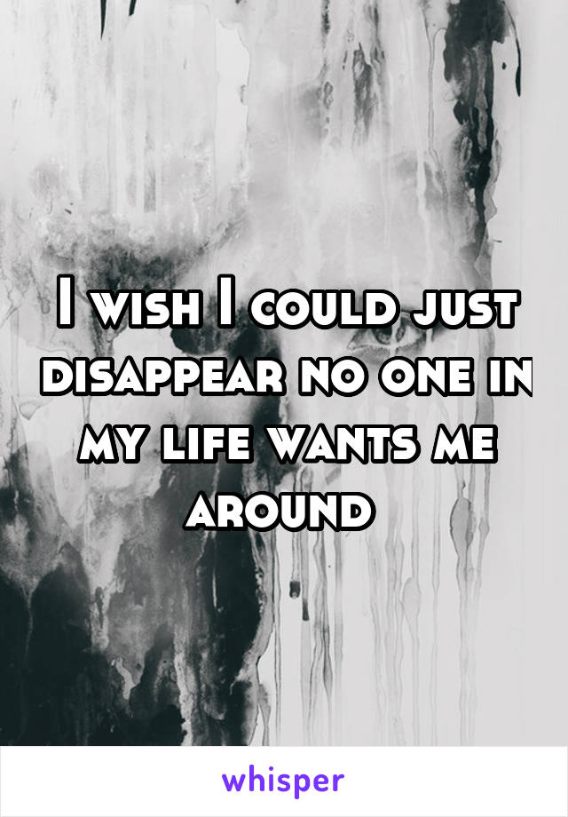 I wish I could just disappear no one in my life wants me around 