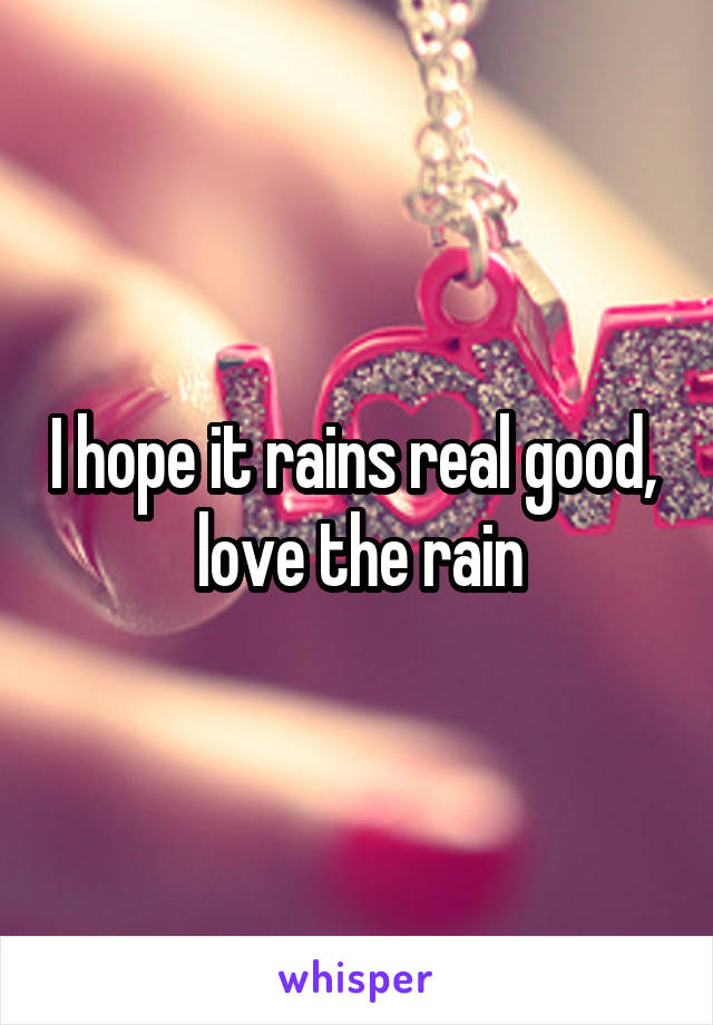 I hope it rains real good,  love the rain