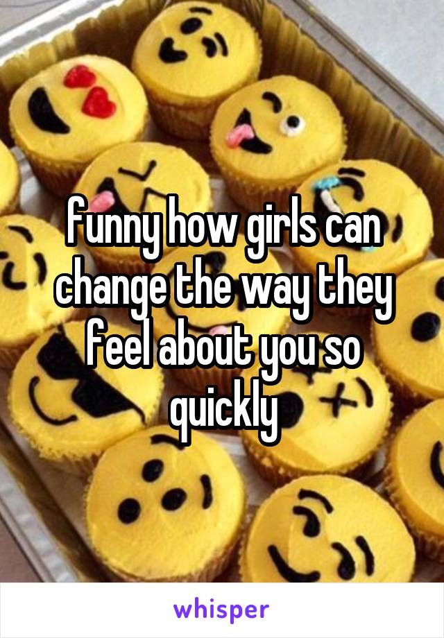 funny how girls can change the way they feel about you so quickly