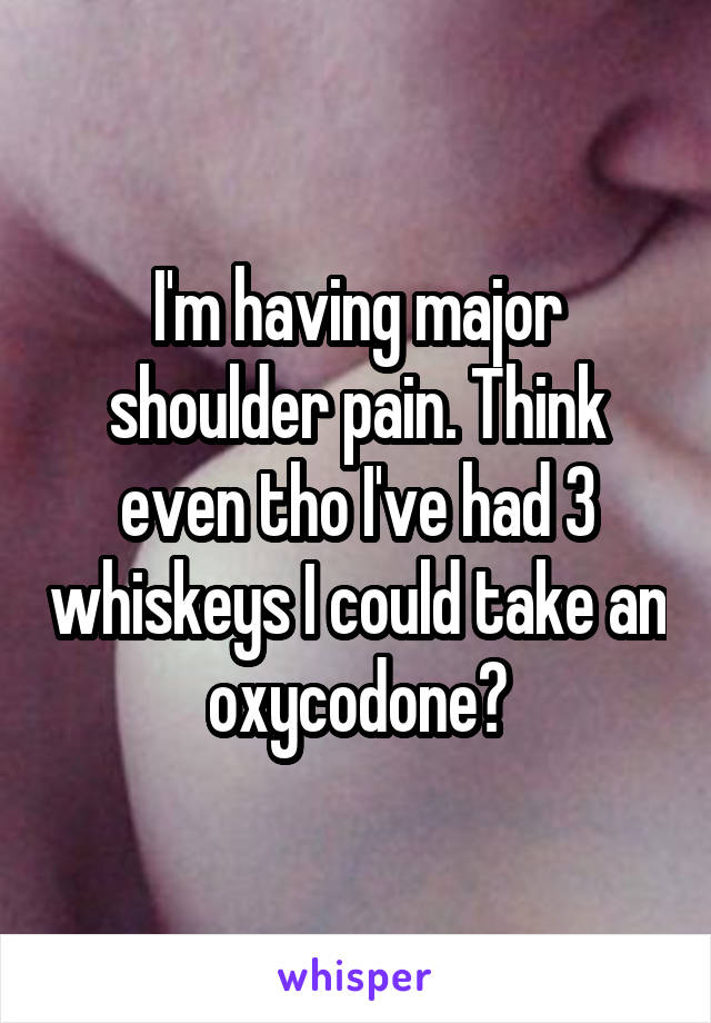 I'm having major shoulder pain. Think even tho I've had 3 whiskeys I could take an oxycodone?