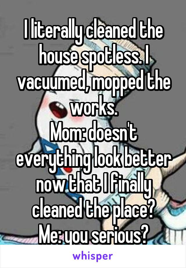 I literally cleaned the house spotless. I vacuumed, mopped the works.
Mom: doesn't everything look better now that I finally cleaned the place?
Me: you serious?