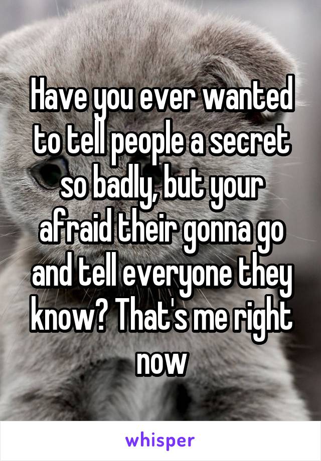 Have you ever wanted to tell people a secret so badly, but your afraid their gonna go and tell everyone they know? That's me right now