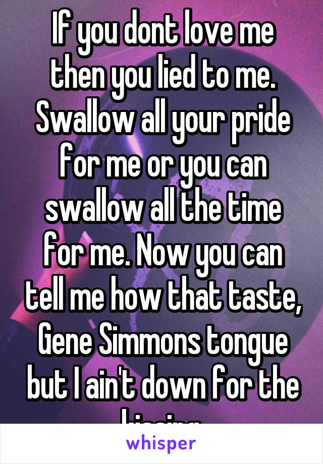 If you dont love me then you lied to me.
Swallow all your pride for me or you can swallow all the time for me. Now you can tell me how that taste, Gene Simmons tongue but I ain't down for the kissing.