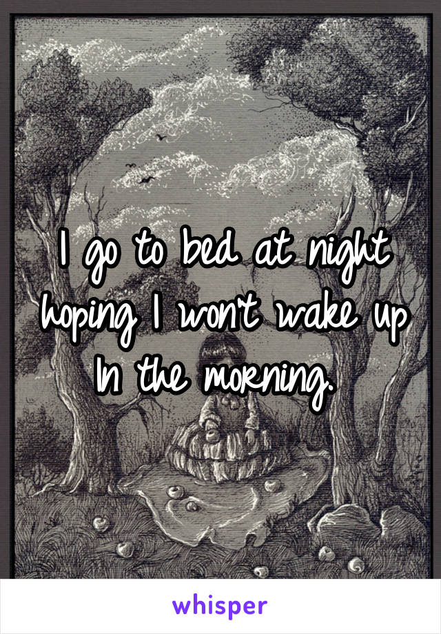 I go to bed at night hoping I won't wake up In the morning. 