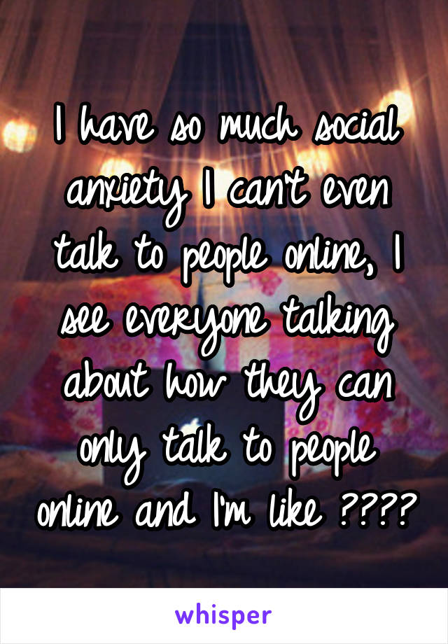 I have so much social anxiety I can't even talk to people online, I see everyone talking about how they can only talk to people online and I'm like ????