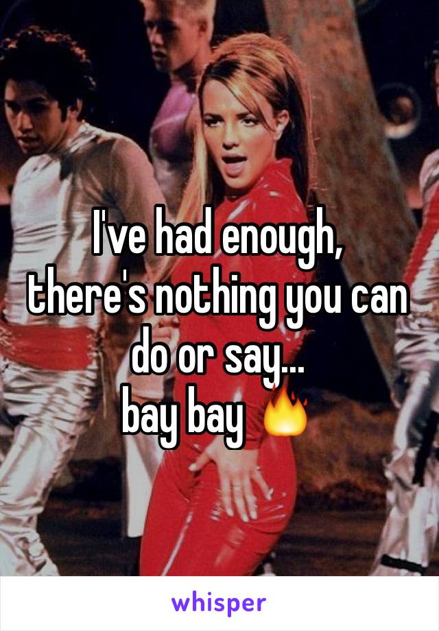 I've had enough,
there's nothing you can do or say...
bay bay 🔥