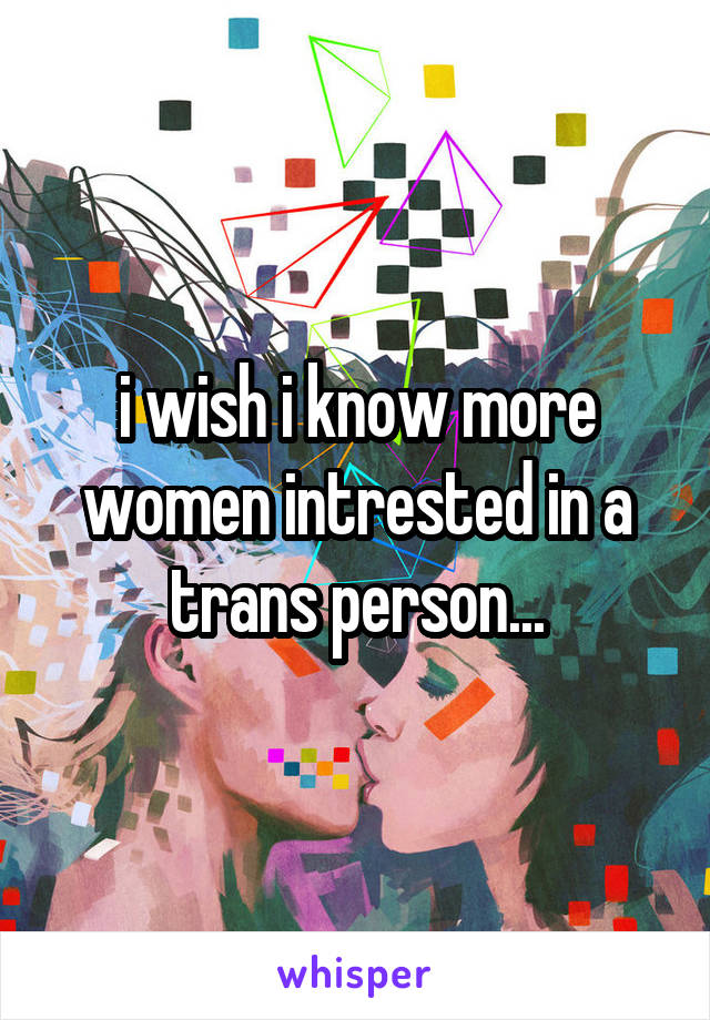 i wish i know more women intrested in a trans person...