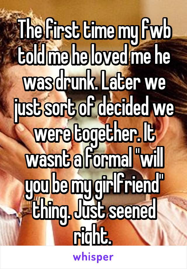 The first time my fwb told me he loved me he was drunk. Later we just sort of decided we were together. It wasnt a formal "will you be my girlfriend" thing. Just seened right. 