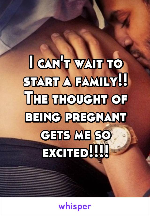 I can't wait to start a family!! The thought of being pregnant gets me so excited!!!!