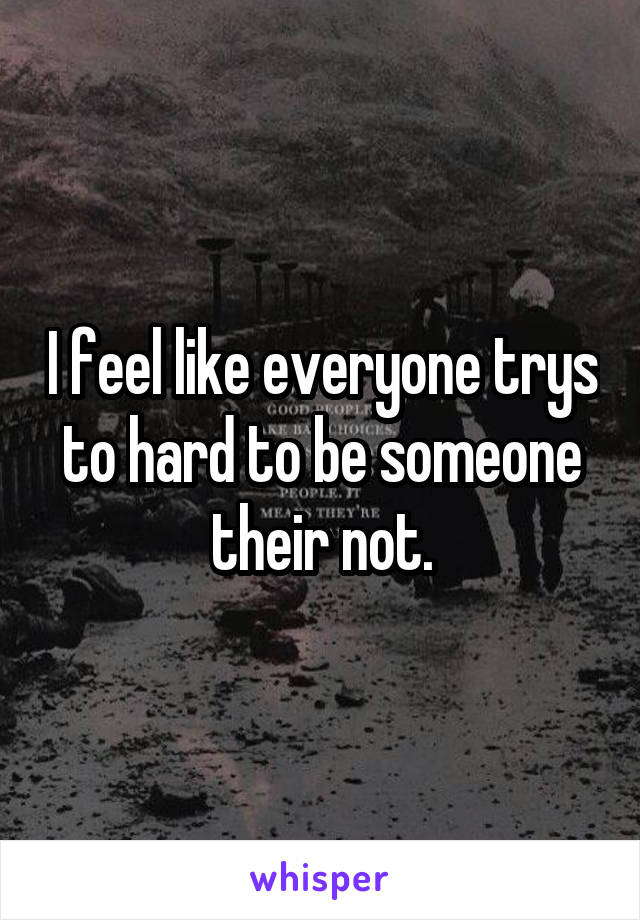 I feel like everyone trys to hard to be someone their not.