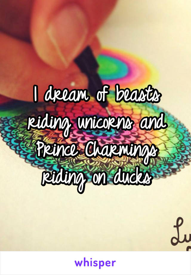 I dream of beasts riding unicorns and Prince Charmings riding on ducks