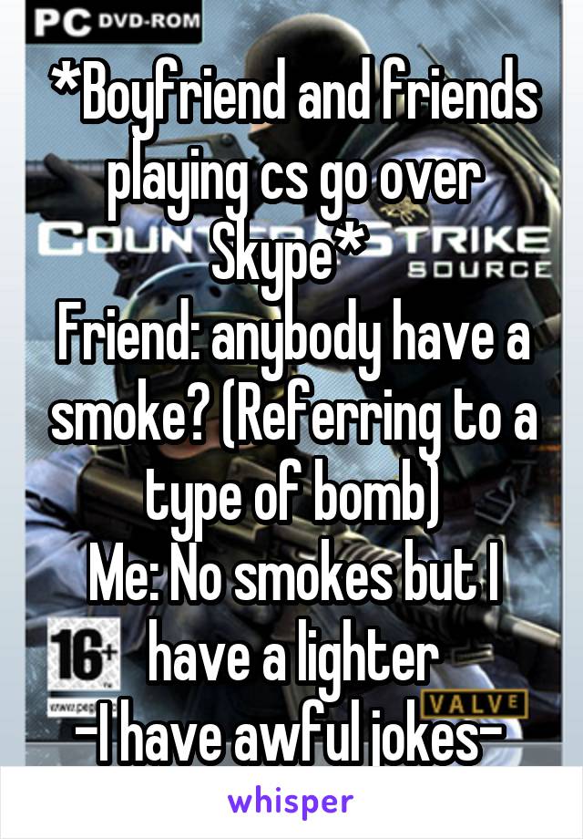 *Boyfriend and friends playing cs go over Skype* 
Friend: anybody have a smoke? (Referring to a type of bomb)
Me: No smokes but I have a lighter
-I have awful jokes- 