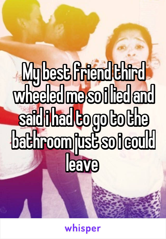 My best friend third wheeled me so i lied and said i had to go to the bathroom just so i could leave 