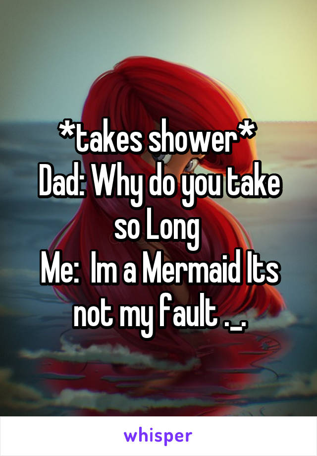 *takes shower* 
Dad: Why do you take so Long 
Me:  Im a Mermaid Its not my fault ._.