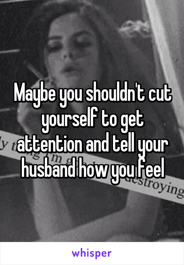 Maybe you shouldn't cut yourself to get attention and tell your husband how you feel