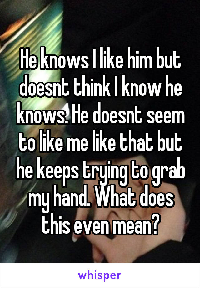 He knows I like him but doesnt think I know he knows. He doesnt seem to like me like that but he keeps trying to grab my hand. What does this even mean?