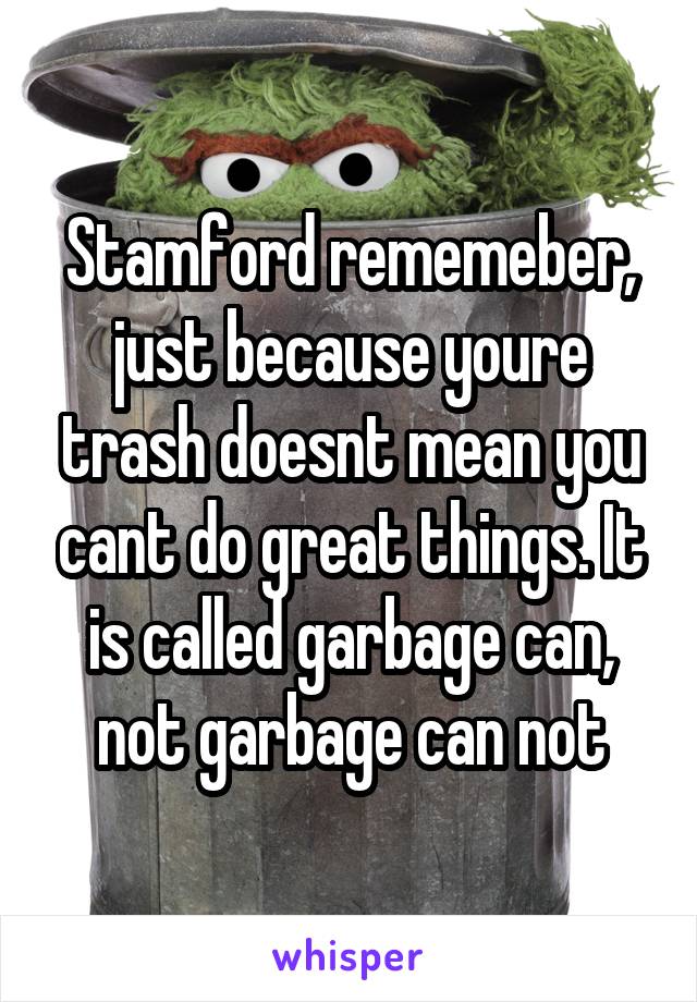 Stamford rememeber, just because youre trash doesnt mean you cant do great things. It is called garbage can, not garbage can not