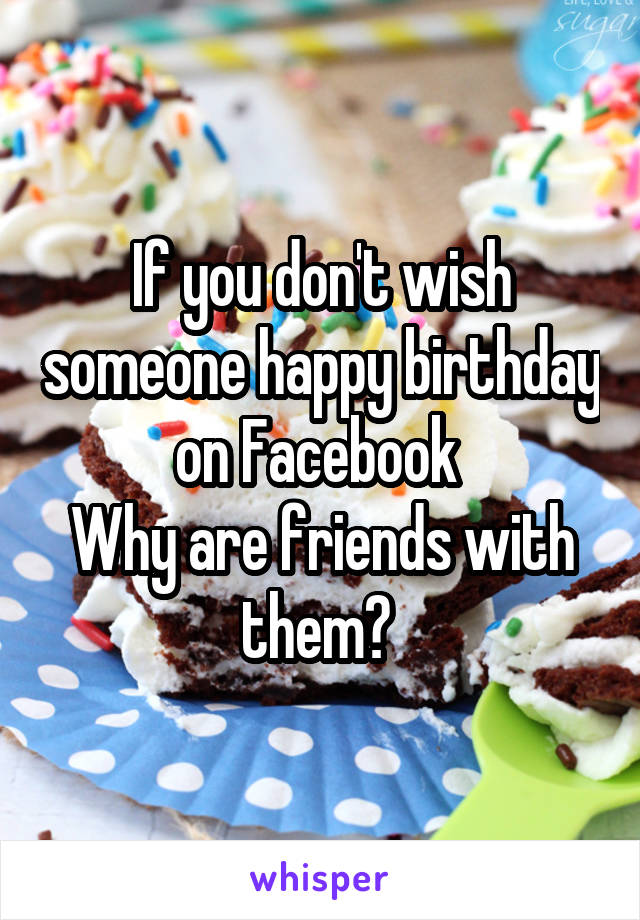 If you don't wish someone happy birthday on Facebook 
Why are friends with them? 