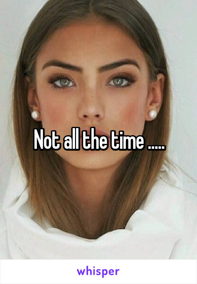 Not all the time .....