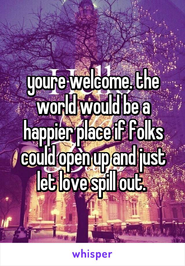 youre welcome. the world would be a happier place if folks could open up and just let love spill out. 