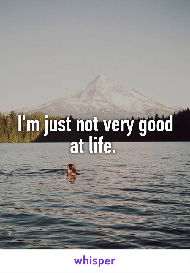 I'm just not very good at life. 