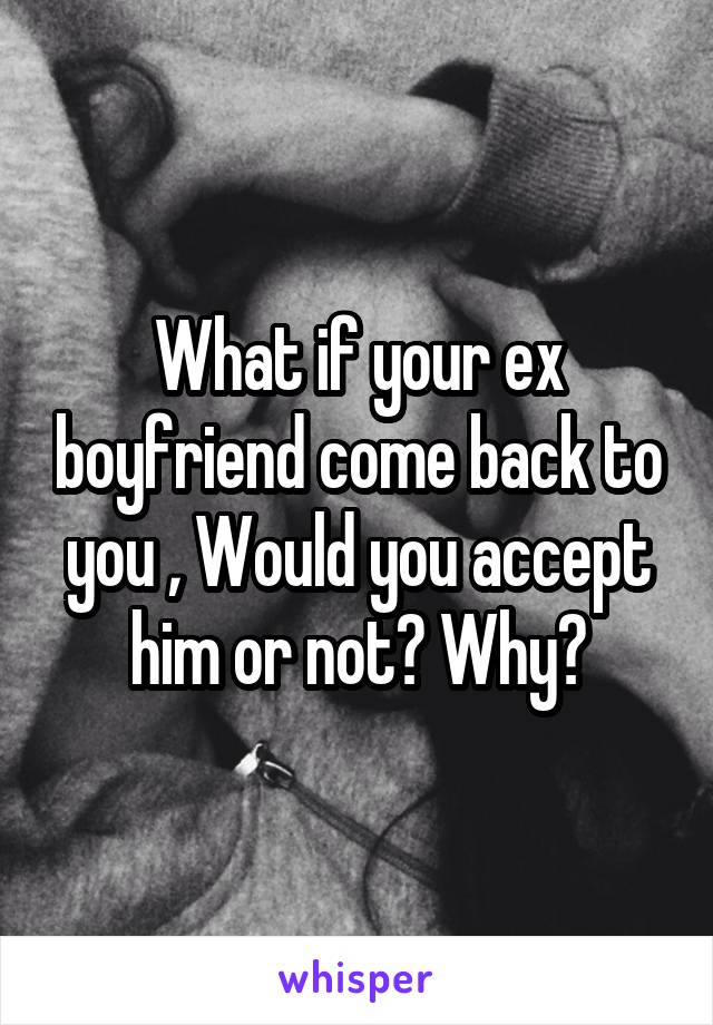 What if your ex boyfriend come back to you , Would you accept him or not? Why?