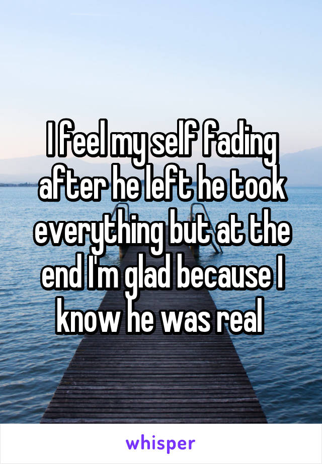 I feel my self fading after he left he took everything but at the end I'm glad because I know he was real 