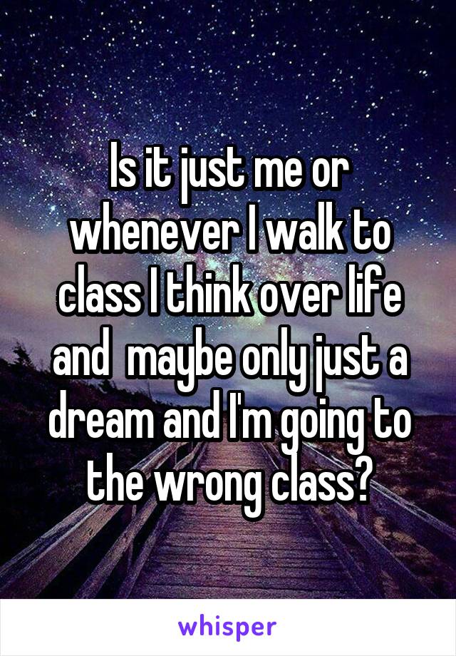 Is it just me or whenever I walk to class I think over life and  maybe only just a dream and I'm going to the wrong class?