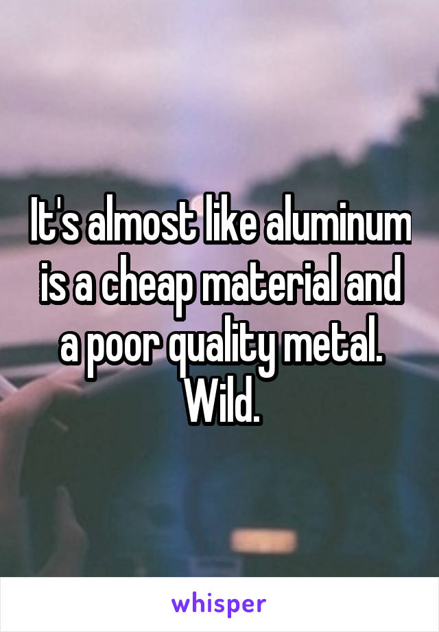 It's almost like aluminum is a cheap material and a poor quality metal. Wild.