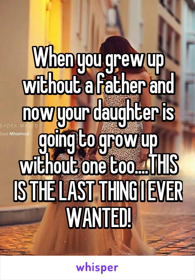 When you grew up without a father and now your daughter is going to grow up without one too....THIS IS THE LAST THING I EVER WANTED!