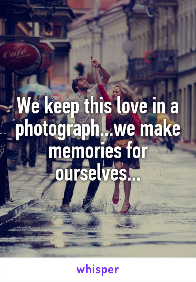 We keep this love in a photograph...we make memories for ourselves...