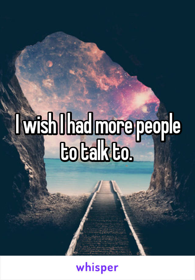 I wish I had more people to talk to. 