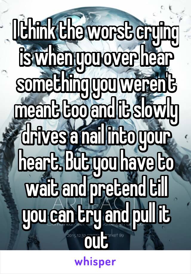 I think the worst crying is when you over hear something you weren't meant too and it slowly drives a nail into your heart. But you have to wait and pretend till you can try and pull it out