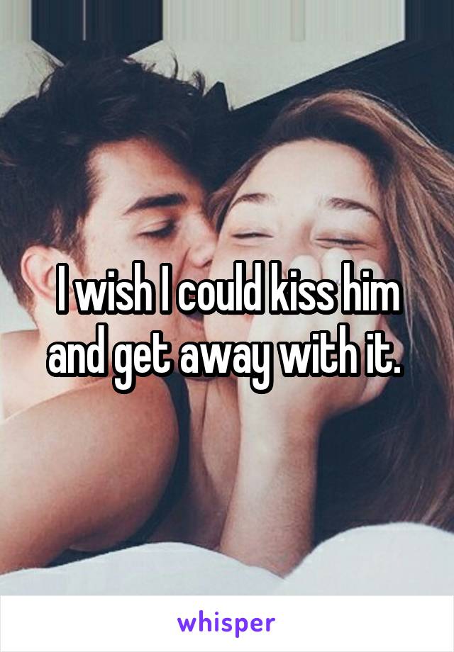 I wish I could kiss him and get away with it. 