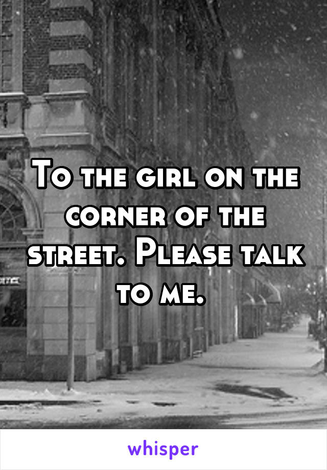 To the girl on the corner of the street. Please talk to me. 