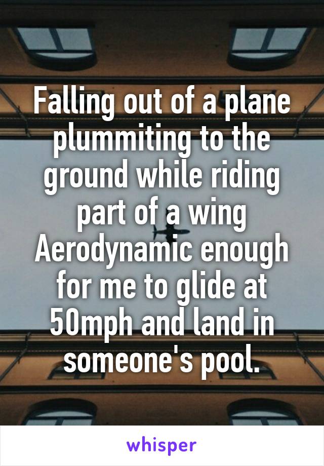 Falling out of a plane plummiting to the ground while riding part of a wing Aerodynamic enough for me to glide at 50mph and land in someone's pool.