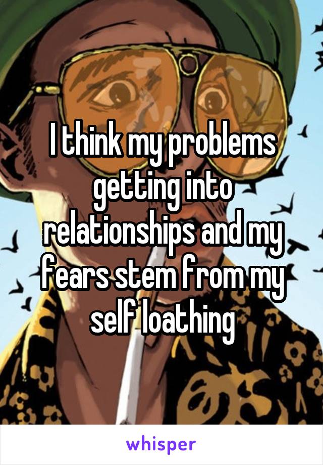 I think my problems getting into relationships and my fears stem from my self loathing